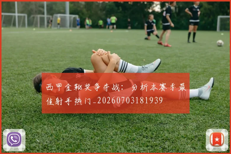 西甲金靴奖争夺战:分析本赛季最佳射手热门_20260703181939