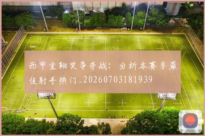 西甲金靴奖争夺战:分析本赛季最佳射手热门_20260703181939