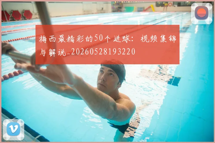 梅西最精彩的50个进球：视频集锦与解说_20260528193220
