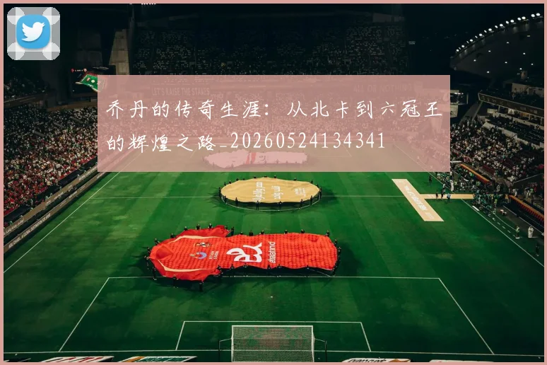 乔丹的传奇生涯：从北卡到六冠王的辉煌之路_20260524134341