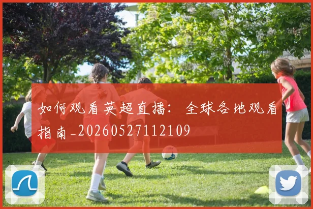 如何观看英超直播:全球各地观看指南_20260527112109