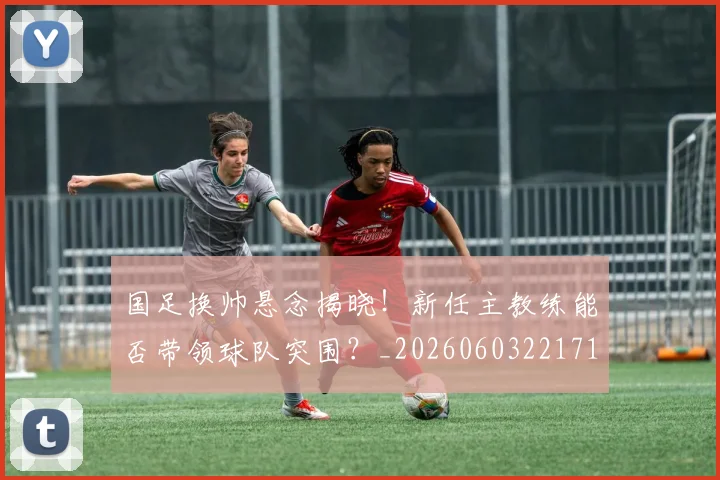 国足换帅悬念揭晓!新任主教练能否带领球队突围?_20260603221718