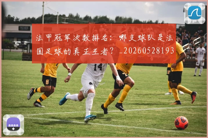 法甲冠军次数排名：哪支球队是法国足球的真正王者？_20260528193425