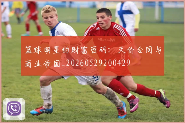 篮球明星的财富密码：天价合同与商业帝国_20260529200429