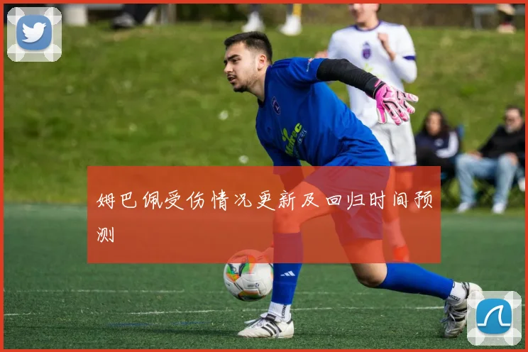 姆巴佩受伤情况更新及回归时间预测